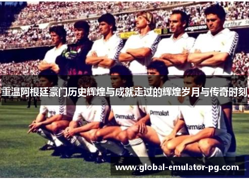 重温阿根廷豪门历史辉煌与成就走过的辉煌岁月与传奇时刻