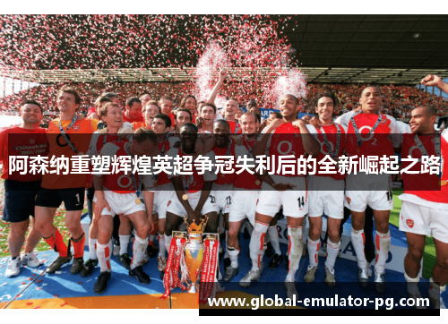 阿森纳重塑辉煌英超争冠失利后的全新崛起之路