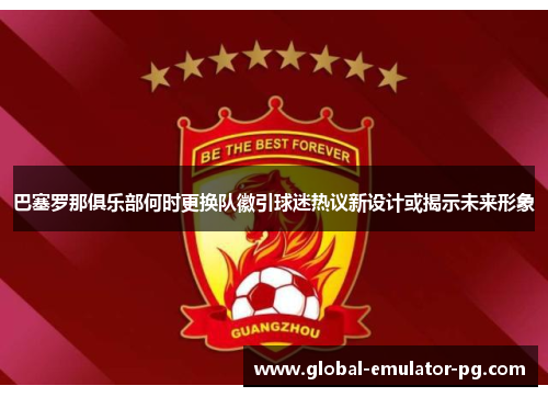 巴塞罗那俱乐部何时更换队徽引球迷热议新设计或揭示未来形象