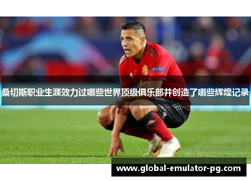 桑切斯职业生涯效力过哪些世界顶级俱乐部并创造了哪些辉煌记录