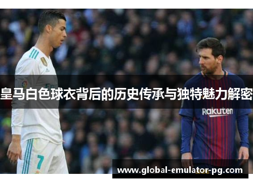 皇马白色球衣背后的历史传承与独特魅力解密