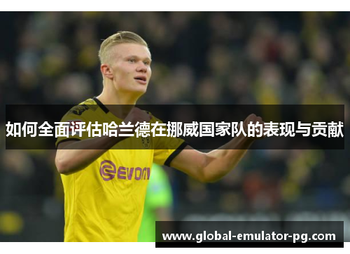 如何全面评估哈兰德在挪威国家队的表现与贡献 如何全面评估哈兰德在挪威国家队的表现与贡献