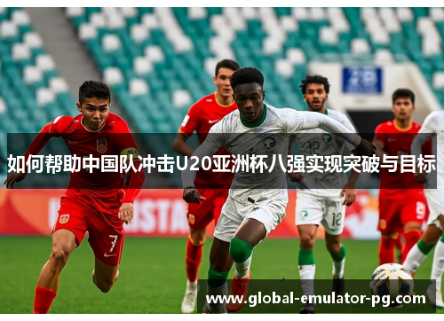 如何帮助中国队冲击U20亚洲杯八强实现突破与目标 如何帮助中国队冲击U20亚洲杯八强实现突破与目标