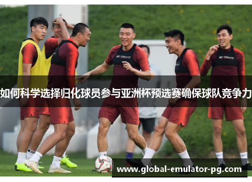 如何科学选择归化球员参与亚洲杯预选赛确保球队竞争力 如何科学选择归化球员参与亚洲杯预选赛确保球队竞争力