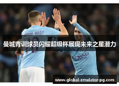 曼城青训球员闪耀超级杯展现未来之星潜力 曼城青训球员闪耀超级杯展现未来之星潜力