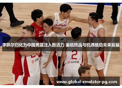 李凯尔归化为中国男篮注入新活力 面临挑战与机遇推动未来发展