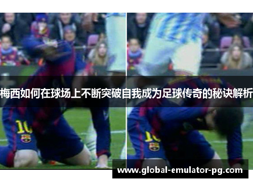 梅西如何在球场上不断突破自我成为足球传奇的秘诀解析