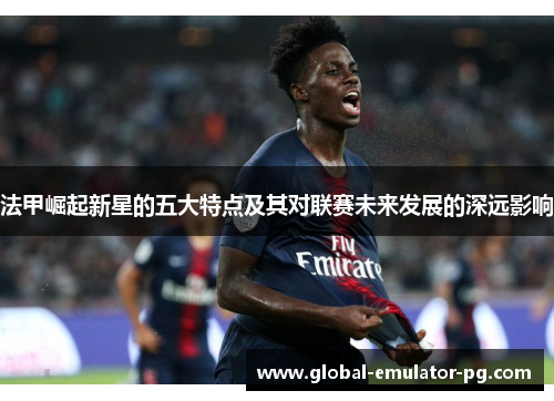 法甲崛起新星的五大特点及其对联赛未来发展的深远影响