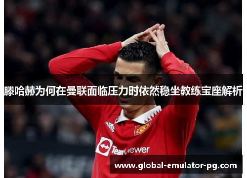 滕哈赫为何在曼联面临压力时依然稳坐教练宝座解析 滕哈赫为何在曼联面临压力时依然稳坐教练宝座解析
