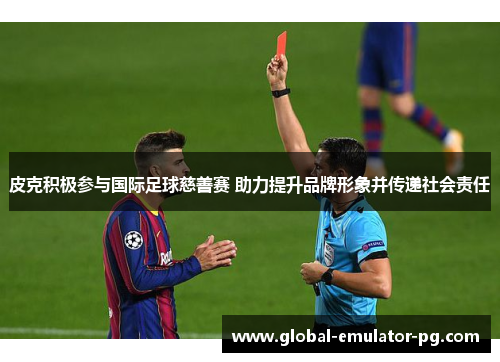 皮克积极参与国际足球慈善赛 助力提升品牌形象并传递社会责任