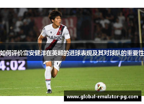 如何评价富安健洋在英超的进球表现及其对球队的重要性
