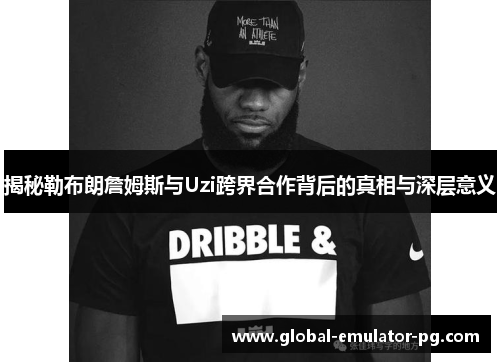 揭秘勒布朗詹姆斯与Uzi跨界合作背后的真相与深层意义