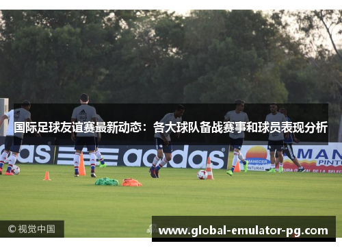 国际足球友谊赛最新动态：各大球队备战赛事和球员表现分析