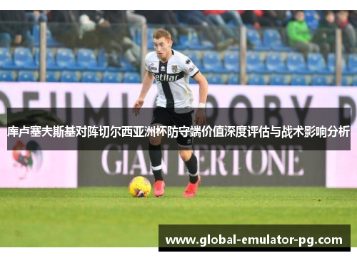 库卢塞夫斯基对阵切尔西亚洲杯防守端价值深度评估与战术影响分析