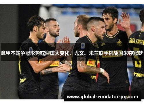 意甲本轮争冠形势或迎重大变化，尤文、米兰联手挑战国米夺冠梦