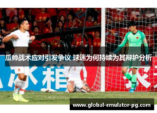 瓜帅战术应对引发争议 球迷为何持续为其辩护分析