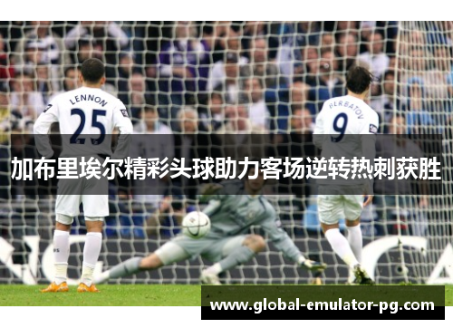 加布里埃尔精彩头球助力客场逆转热刺获胜