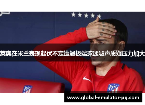 莱奥在米兰表现起伏不定遭遇极端球迷嘘声质疑压力加大