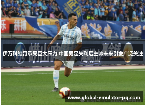 伊万科维奇承受巨大压力 中国男足失利后主帅未来引发广泛关注