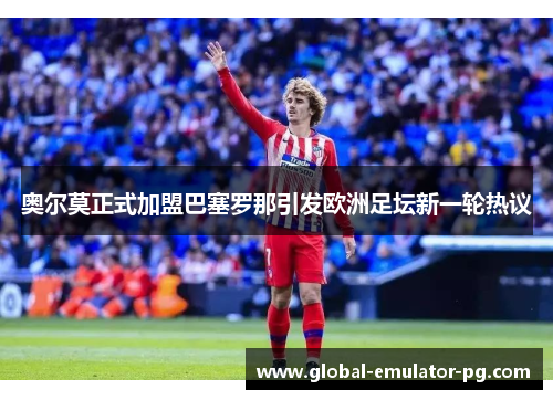 奥尔莫正式加盟巴塞罗那引发欧洲足坛新一轮热议
