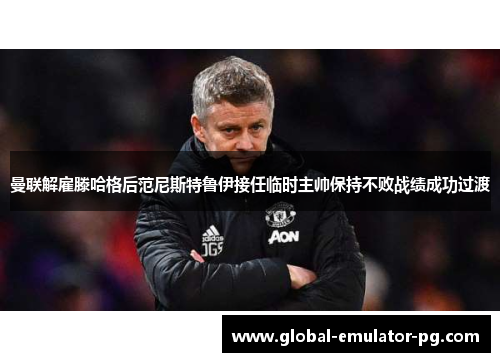 曼联解雇滕哈格后范尼斯特鲁伊接任临时主帅保持不败战绩成功过渡 曼联解雇滕哈格后范尼斯特鲁伊接任临时主帅保持不败战绩成功过渡