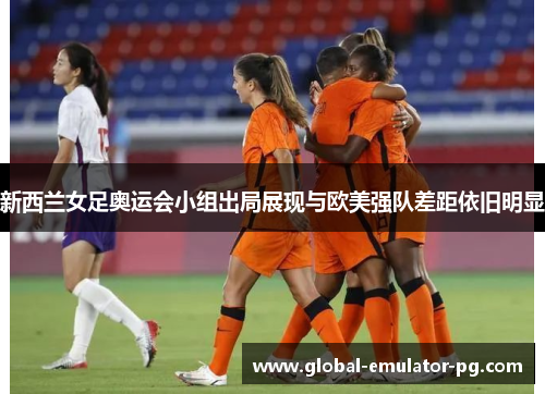 新西兰女足奥运会小组出局展现与欧美强队差距依旧明显
