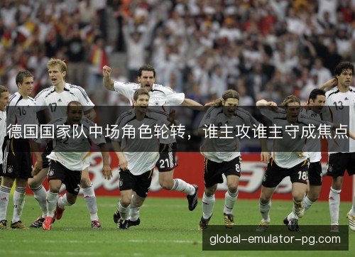 德国国家队中场角色轮转,谁主攻谁主守成焦点 德国国家队中场角色轮转,谁主攻谁主守成焦点